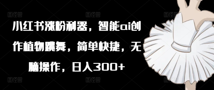 小红书涨粉利器，智能ai创作植物跳舞，简单快捷，无脑操作，日入300+ - 创享网-创享网