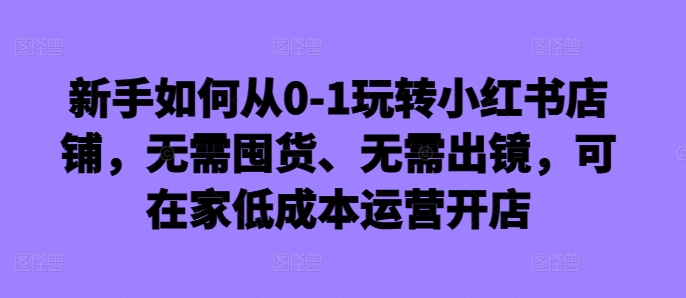 新手如何从0-1玩转小红书店铺，无需囤货、无需出镜，可在家低成本运营开店 - 创享网-创享网