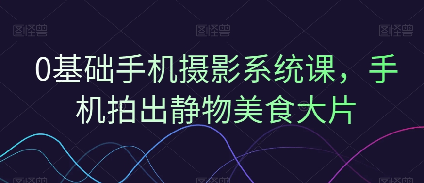 0基础手机摄影系统课，手机拍出静物美食大片 - 创享网-创享网