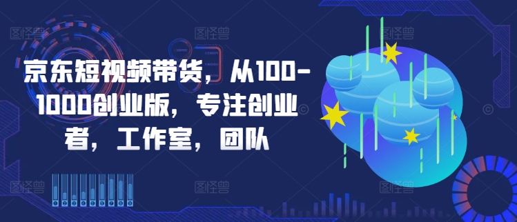 京东短视频带货，从100-1000创业版，专注创业者，工作室，团队 - 创享网-创享网