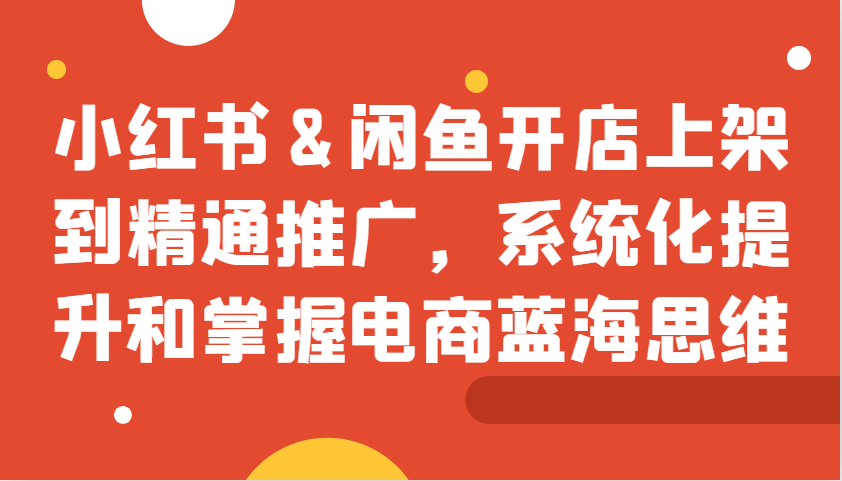 小红书&闲鱼开店上架到精通推广，系统化提升和掌握电商蓝海思维 - 创享网-创享网