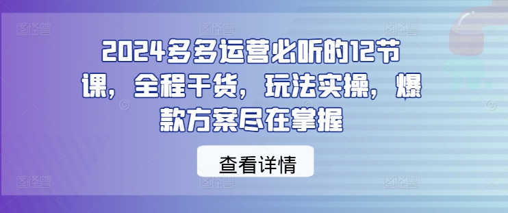 2024多多运营必听的12节课，全程干货，玩法实操，爆款方案尽在掌握 - 创享网-创享网