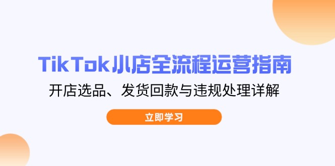 TikTok小店全流程运营指南，开店选品、发货回款与违规处理详解 - 创享网-创享网