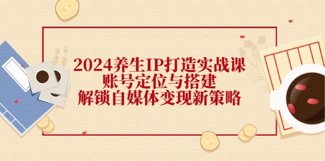 2024养生IP打造实战课：账号定位与搭建，解锁自媒体变现新策略 - 创享网-创享网