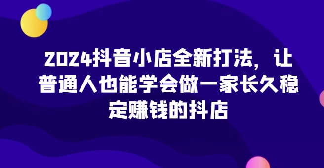 2024抖音小店全新打法，让普通人也能学会做一家长久稳定赚钱的抖店(更新) - 创享网-创享网