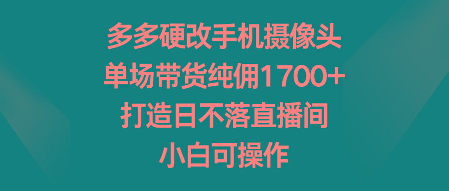 多多硬改手机摄像头，单场带货纯佣1700+，打造日不落直播间，小白可操作 - 创享网-创享网