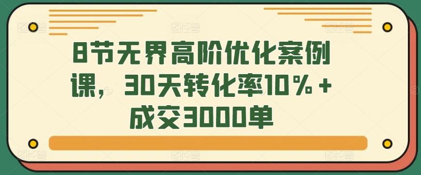 8节无界高阶优化案例课，30天转化率10%+成交3000单 - 创享网-创享网