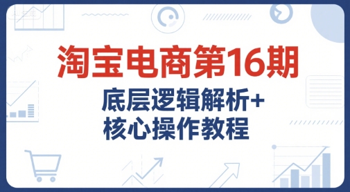 淘宝电商第16期，底层逻辑解析+核心操作教程，运营、推广提升能力的必学课程+配套资料 - 创享网-创享网