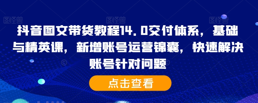 抖音图文带货教程14.0交付体系，基础与精英课，新增账号运营锦囊，快速解决账号针对问题 - 创享网-创享网