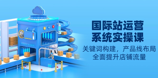 国际站运营系统实操课：关键词构建，产品线布局，全面提升店铺流量 - 创享网-创享网