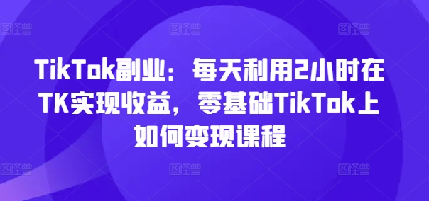 TikTok副业：每天利用2小时在TK实现收益，零基础TikTok上如何变现课程 - 创享网-创享网