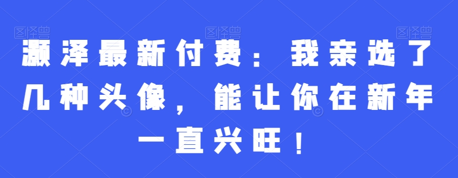 灏泽最新付费：我亲选了几种头像，能让你在新年一直兴旺！ - 创享网-创享网