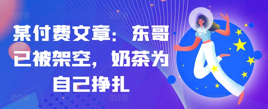 某付费文章：东哥已被架空，奶茶为自己挣扎!! - 创享网-创享网