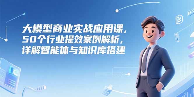 大模型商业实战应用课，50个行业提效案例解析，详解智能体与知识库搭建 - 创享网-创享网