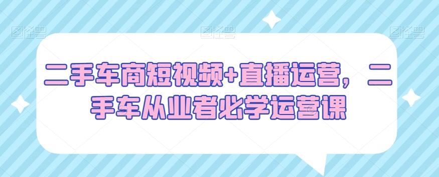 二手车商短视频+直播运营，二手车从业者必学运营课 - 创享网-创享网