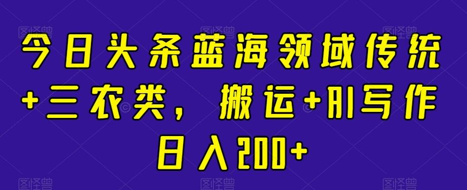 今日头条蓝海领域传统+三农类，搬运+AI写作日入200+ - 创享网-创享网