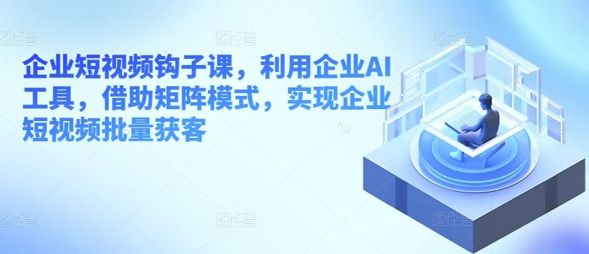 企业短视频钩子课，利用企业AI工具，借助矩阵模式，实现企业短视频批量获客 - 创享网-创享网