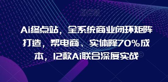 Ai终点站，全系统商业闭环矩阵打造，帮电商、实体降70%成本，12款Ai联合深度实战 - 创享网-创享网
