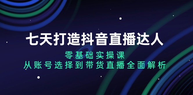 七天打造抖音直播达人：零基础实操课，从账号选择到带货直播全面解析 - 创享网-创享网
