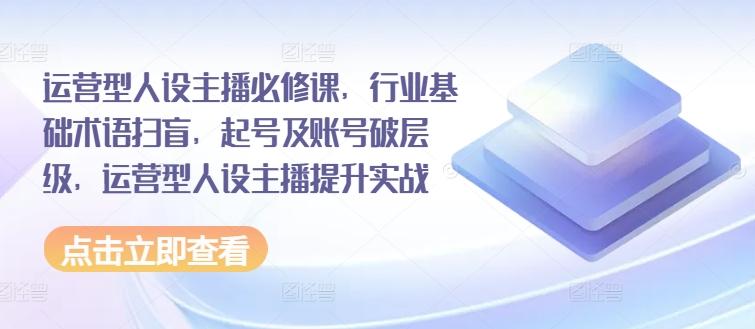 运营型人设主播必修课，行业基础术语扫盲，起号及账号破层级，运营型人设主播提升实战 - 创享网-创享网