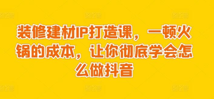 装修建材IP打造课，一顿火锅的成本，让你彻底学会怎么做抖音 - 创享网-创享网