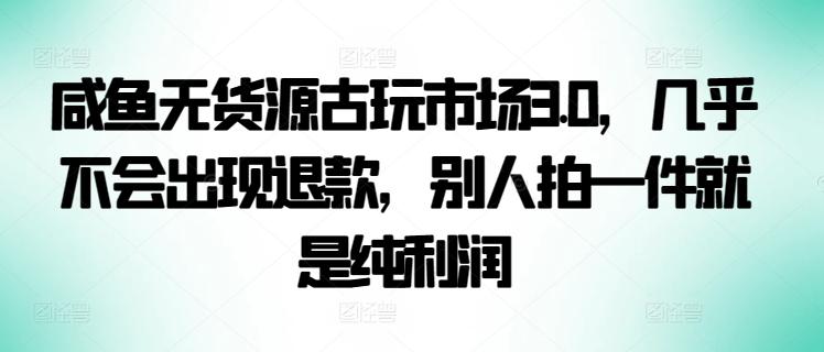 咸鱼无货源古玩市场3.0，几乎不会出现退款，别人拍一件就是纯利润【揭秘】 - 创享网-创享网