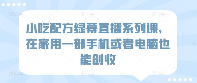 小吃配方绿幕直播系列课，在家用一部手机或者电脑也能创收 - 创享网-创享网