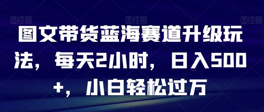 图文带货蓝海赛道升级玩法，每天2小时，日入500+，小白轻松过万 - 创享网-创享网