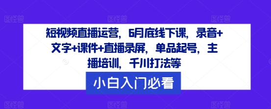 短视频直播运营，6月底线下课，录音+文字+课件+直播录屏，单品起号，主播培训，千川打法等 - 创享网-创享网