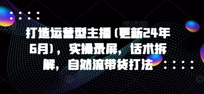 打造运营型主播(更新24年6月)，实操录屏，话术拆解，自然流带货打法 - 创享网-创享网