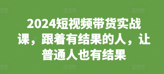 2024短视频带货实战课，跟着有结果的人，让普通人也有结果 - 创享网-创享网