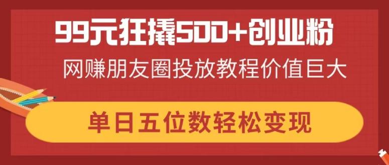 99元狂撬500+创业粉，网赚朋友圈投放教程价值巨大，单日五位数轻松变现 - 创享网-创享网