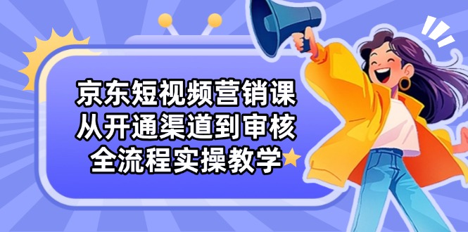 京东短视频营销课：从开通渠道到审核，全流程实操教学 - 创享网-创享网