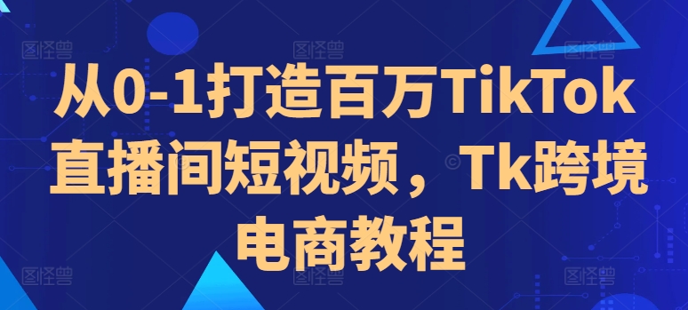 从0-1打造百万TikTok直播间短视频，Tk跨境电商教程 - 创享网-创享网