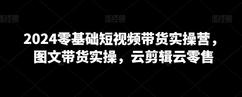 2024零基础短视频带货实操营，图文带货实操，云剪辑云零售 - 创享网-创享网