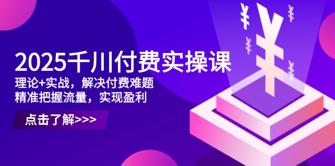 2025千川付费实操课，理论+实战，解决付费难题，精准把握流量，实现盈利 - 创享网-创享网