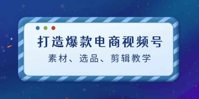 打造爆款电商视频号：素材、选品、剪辑教程 - 创享网-创享网
