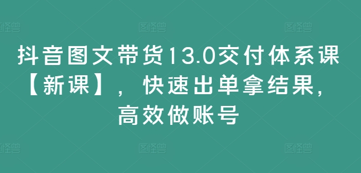 抖音图文带货13.0交付体系课【新课】，快速出单拿结果，高效做账号 - 创享网-创享网
