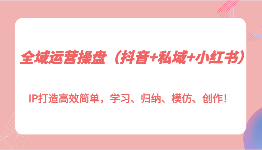 全域运营操盘(抖音+私域+小红书)IP打造高效简单，学习、归纳、模仿、创作！ - 创享网-创享网