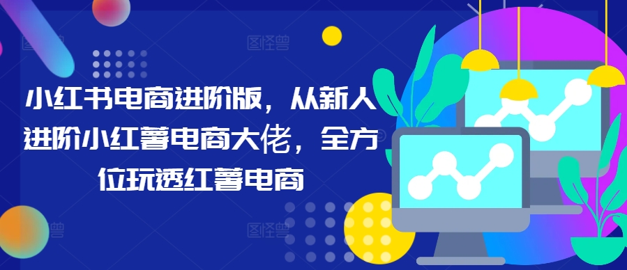小红书电商进阶版，从新人进阶小红薯电商大佬，全方位玩透红薯电商 - 创享网-创享网