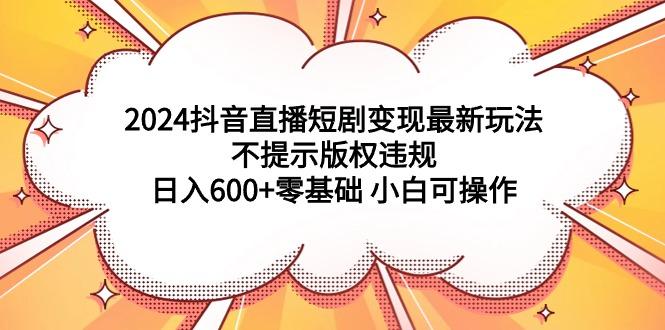 (9305期)2024抖音直播短剧变现最新玩法，不提示版权违规 日入600+零基础 小白可操作 - 创享网-创享网