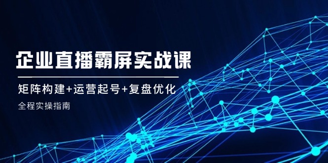 企 业 直 播 霸 屏实战课：矩阵构建+运营起号+复盘优化，全程实操指南 - 创享网-创享网