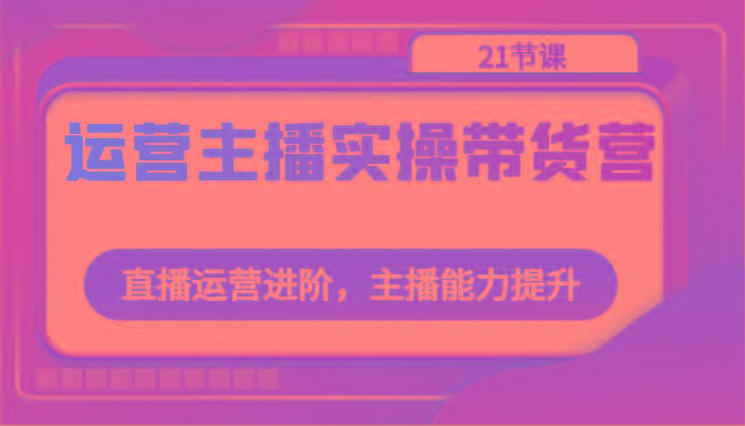 运营主播实操带货营：直播运营进阶，主播能力提升(21节课) - 创享网-创享网