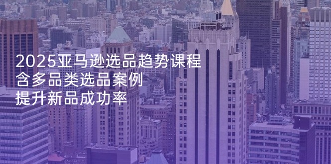 2025亚马逊选品趋势课程，含多品类选品案例，提升新品成功率 - 创享网-创享网