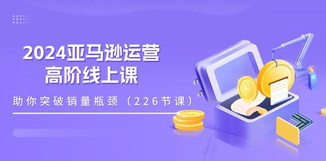2024亚马逊运营-高阶线上课，助你突破销量瓶颈(228节课 - 创享网-创享网