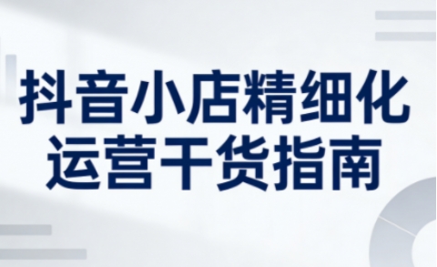 抖音小店精细化运营干货指南新版，助力商家系统提升店铺运营能力(更新26年5月)-创享网