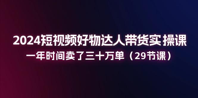 2024短视频好物达人带货实操课：一年时间卖了三十万单(29节课 - 创享网-创享网