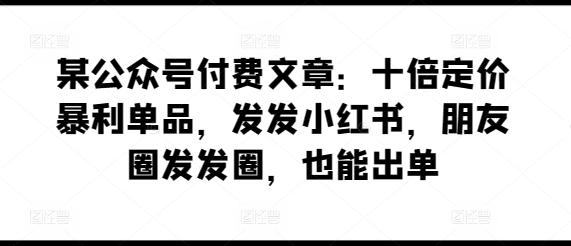 某公众号付费文章：十倍定价暴利单品，发发小红书，朋友圈发发圈，也能出单 - 创享网-创享网