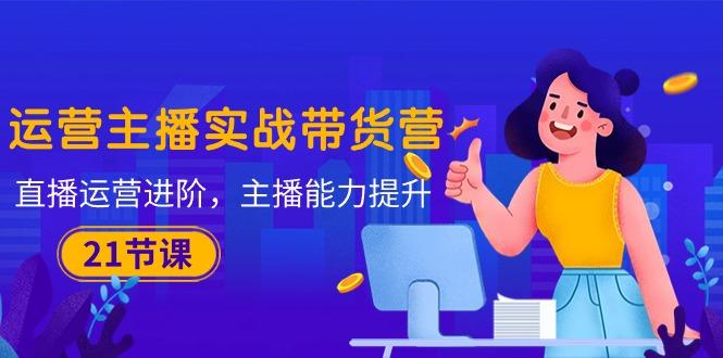 运营主播·实战带货营：直播运营 进阶，主播 能力提升(21节课 - 创享网-创享网