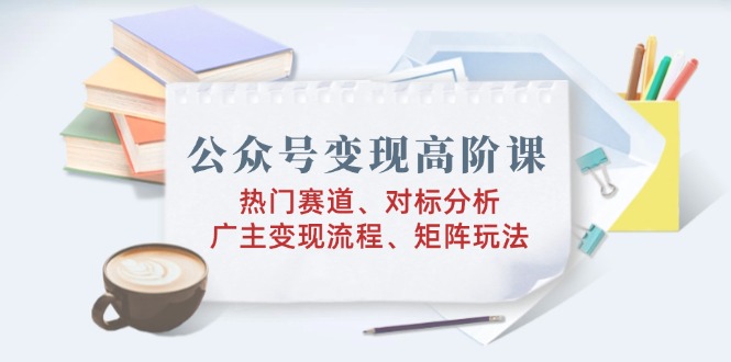 公众号变现高阶课：热门赛道、对标分析、广告主变现流程、矩阵玩法 - 创享网-创享网